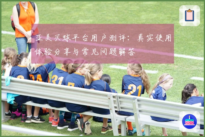 亚美买球平台用户测评：真实使用体验分享与常见问题解答
