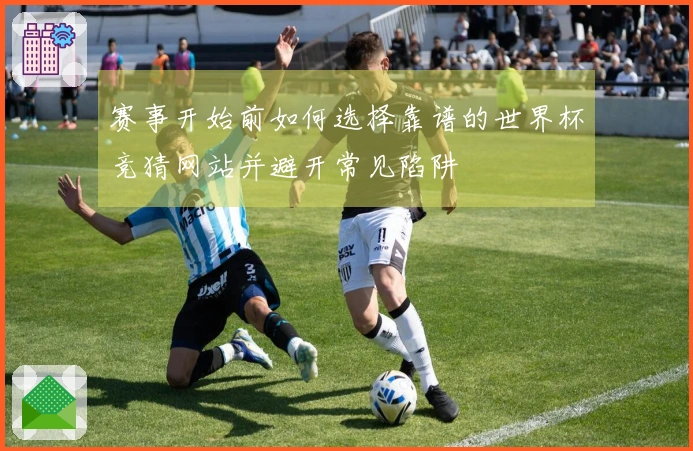 赛事开始前如何选择靠谱的世界杯竞猜网站并避开常见陷阱