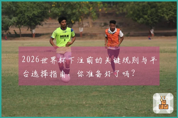 2026世界杯下注前的关键规则与平台选择指南，你准备好了吗？