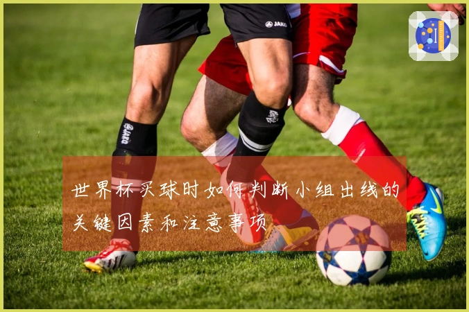 世界杯买球时如何判断小组出线的关键因素和注意事项
