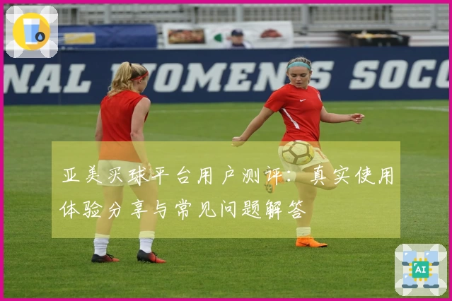 亚美买球平台用户测评：真实使用体验分享与常见问题解答